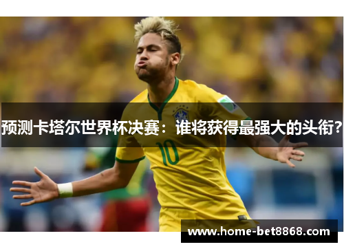 预测卡塔尔世界杯决赛：谁将获得最强大的头衔？