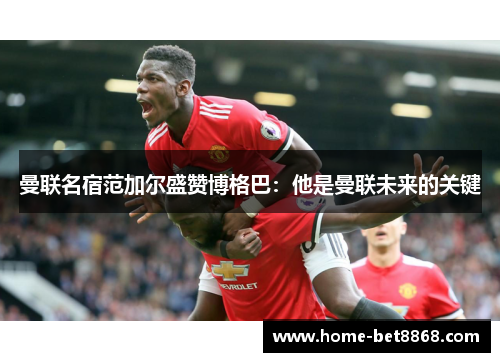 曼联名宿范加尔盛赞博格巴：他是曼联未来的关键