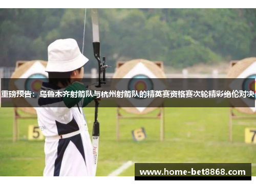 重磅预告：乌鲁木齐射箭队与杭州射箭队的精英赛资格赛次轮精彩绝伦对决